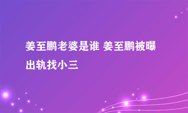 姜至鹏老婆是谁 姜至鹏被曝出轨找小三