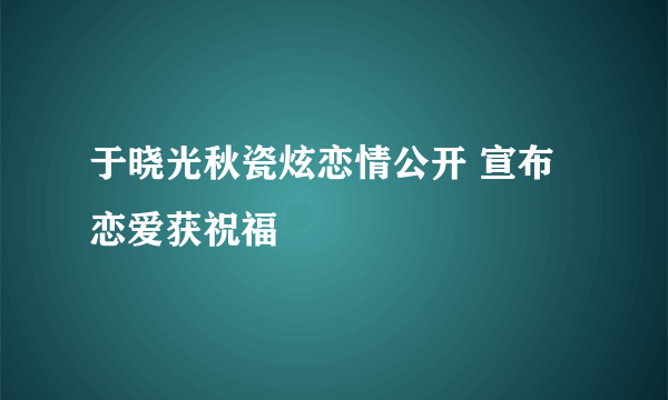 于晓光秋瓷炫恋情公开 宣布恋爱获祝福