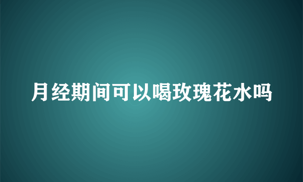 月经期间可以喝玫瑰花水吗