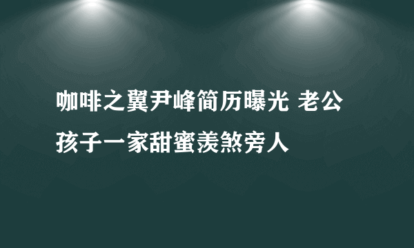 咖啡之翼尹峰简历曝光 老公孩子一家甜蜜羡煞旁人