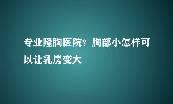 专业隆胸医院？胸部小怎样可以让乳房变大