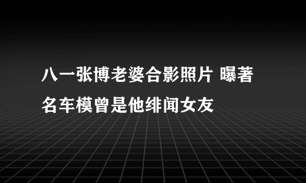 八一张博老婆合影照片 曝著名车模曾是他绯闻女友