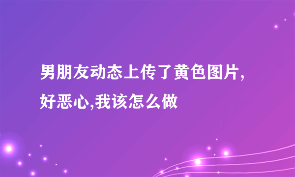 男朋友动态上传了黄色图片,好恶心,我该怎么做