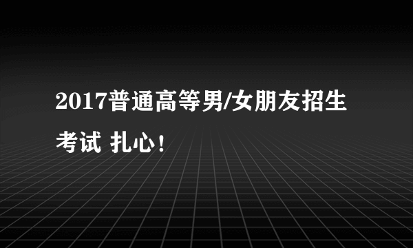 2017普通高等男/女朋友招生考试 扎心！