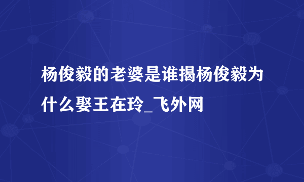 杨俊毅的老婆是谁揭杨俊毅为什么娶王在玲_飞外网