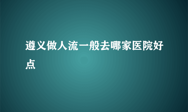 遵义做人流一般去哪家医院好点