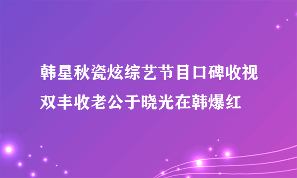 韩星秋瓷炫综艺节目口碑收视双丰收老公于晓光在韩爆红