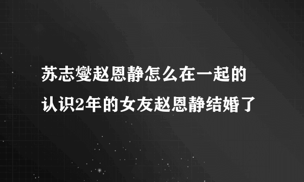 苏志燮赵恩静怎么在一起的 认识2年的女友赵恩静结婚了