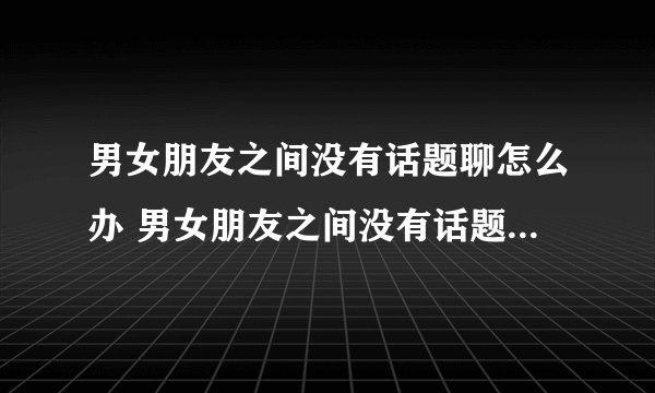 男女朋友之间没有话题聊怎么办 男女朋友之间没有话题聊代表什么