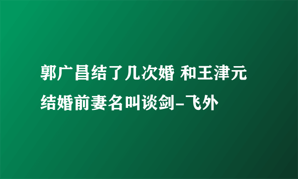 郭广昌结了几次婚 和王津元结婚前妻名叫谈剑-飞外