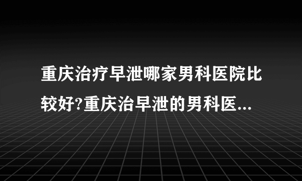 重庆治疗早泄哪家男科医院比较好?重庆治早泄的男科医院有哪家?