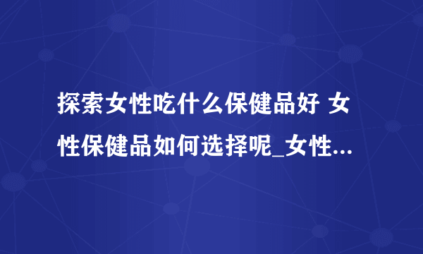 探索女性吃什么保健品好 女性保健品如何选择呢_女性吃什么保健品好呢