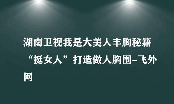 湖南卫视我是大美人丰胸秘籍“挺女人”打造傲人胸围-飞外网