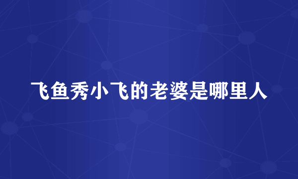 飞鱼秀小飞的老婆是哪里人