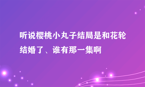 听说樱桃小丸子结局是和花轮结婚了、谁有那一集啊