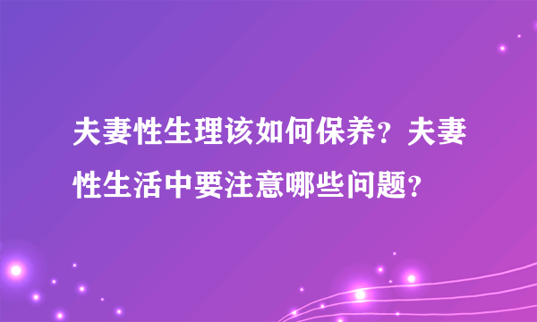 夫妻性生理该如何保养？夫妻性生活中要注意哪些问题？