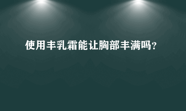 使用丰乳霜能让胸部丰满吗？