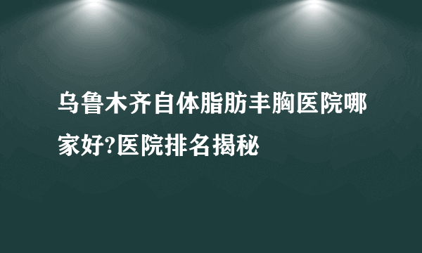 乌鲁木齐自体脂肪丰胸医院哪家好?医院排名揭秘