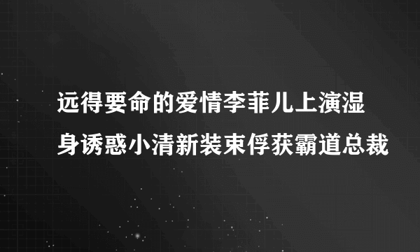 远得要命的爱情李菲儿上演湿身诱惑小清新装束俘获霸道总裁