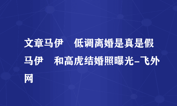 文章马伊琍低调离婚是真是假马伊琍和高虎结婚照曝光-飞外网