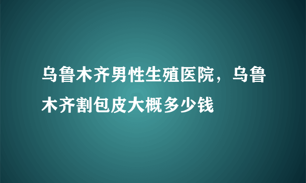 乌鲁木齐男性生殖医院，乌鲁木齐割包皮大概多少钱