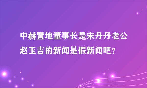 中赫置地董事长是宋丹丹老公赵玉吉的新闻是假新闻吧？