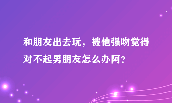 和朋友出去玩，被他强吻觉得对不起男朋友怎么办阿？