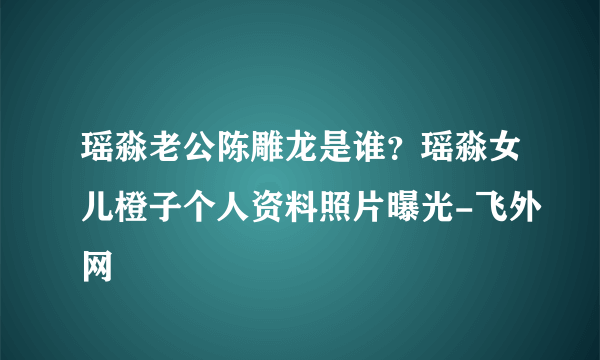 瑶淼老公陈雕龙是谁？瑶淼女儿橙子个人资料照片曝光-飞外网