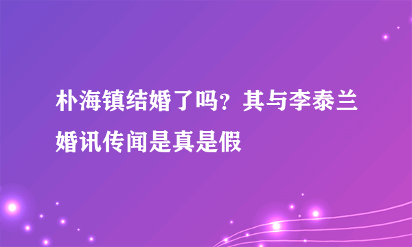 朴海镇结婚了吗？其与李泰兰婚讯传闻是真是假