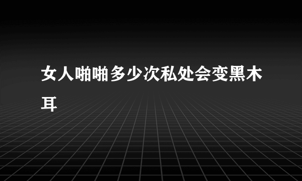 女人啪啪多少次私处会变黑木耳