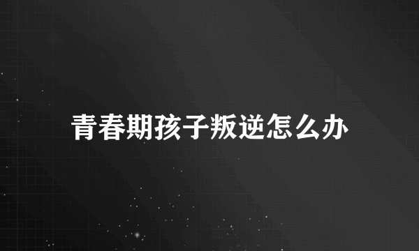 青春期孩子叛逆怎么办