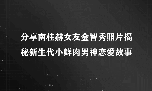 分享南柱赫女友金智秀照片揭秘新生代小鲜肉男神恋爱故事