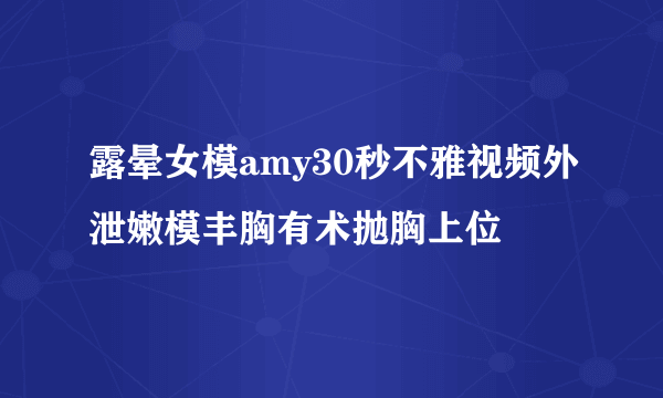 露晕女模amy30秒不雅视频外泄嫩模丰胸有术抛胸上位