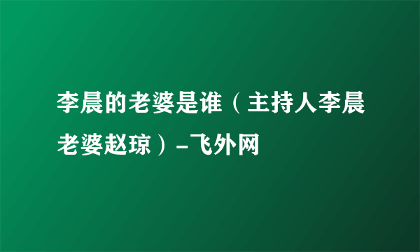 李晨的老婆是谁（主持人李晨老婆赵琼）-飞外网