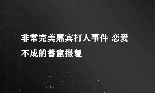 非常完美嘉宾打人事件 恋爱不成的蓄意报复