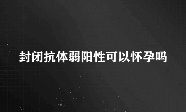 封闭抗体弱阳性可以怀孕吗