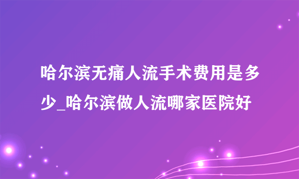 哈尔滨无痛人流手术费用是多少_哈尔滨做人流哪家医院好