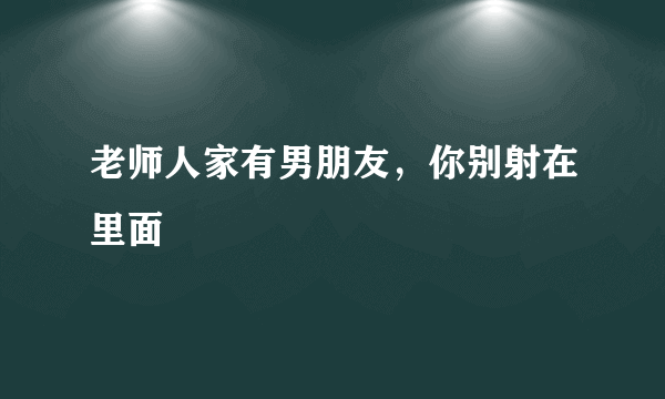 老师人家有男朋友，你别射在里面