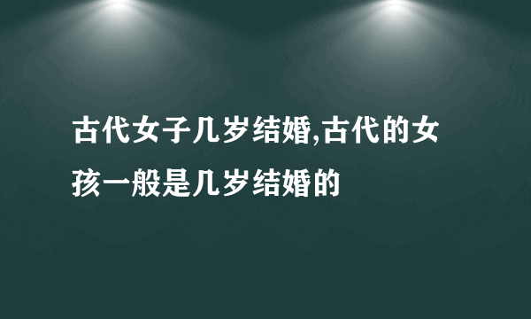 古代女子几岁结婚,古代的女孩一般是几岁结婚的