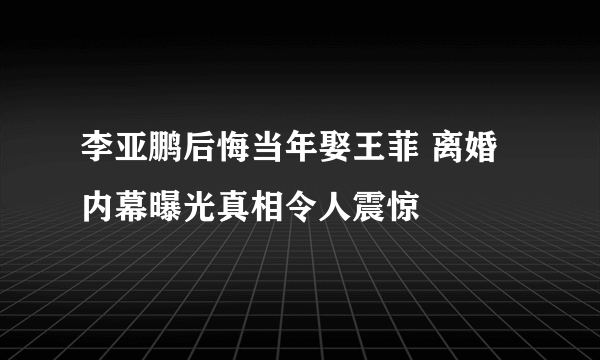 李亚鹏后悔当年娶王菲 离婚内幕曝光真相令人震惊