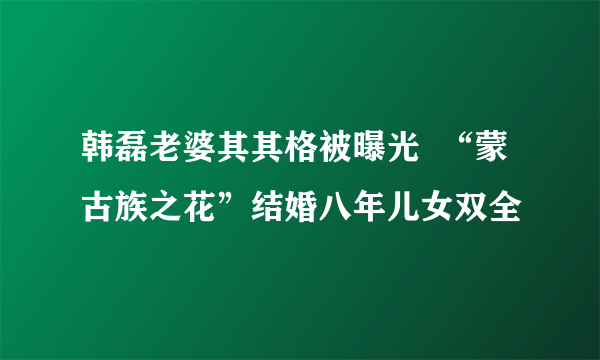 韩磊老婆其其格被曝光  “蒙古族之花”结婚八年儿女双全