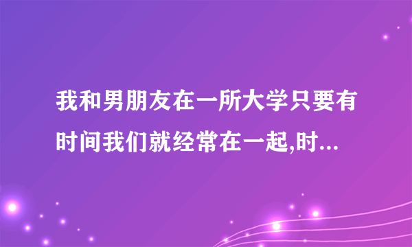 我和男朋友在一所大学只要有时间我们就经常在一起,时间长了我们发生关系了