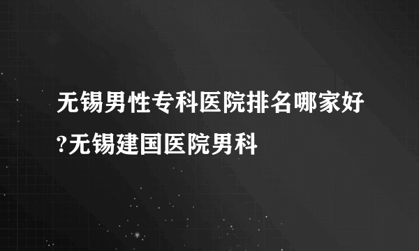 无锡男性专科医院排名哪家好?无锡建国医院男科