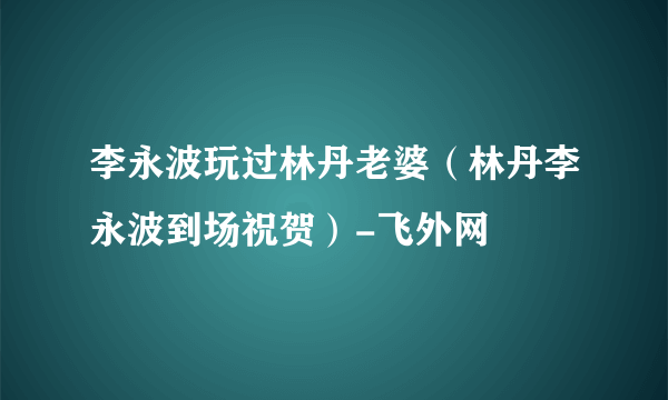 李永波玩过林丹老婆（林丹李永波到场祝贺）-飞外网