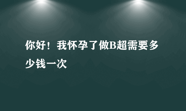 你好！我怀孕了做B超需要多少钱一次