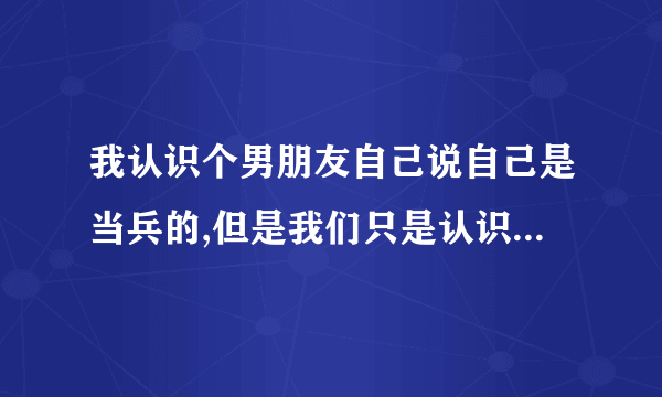 我认识个男朋友自己说自己是当兵的,但是我们只是认识平常没有接触过