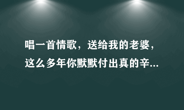 唱一首情歌，送给我的老婆，这么多年你默默付出真的辛苦了，是什么歌？？