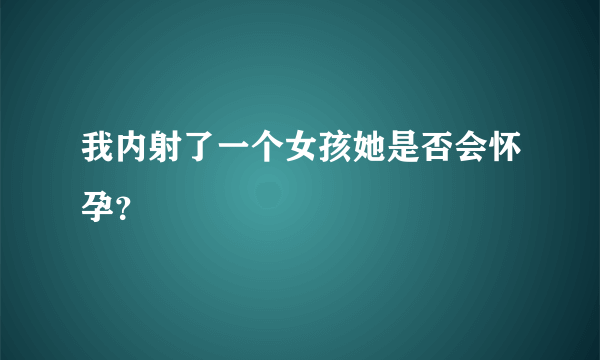 我内射了一个女孩她是否会怀孕？