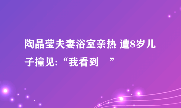 陶晶莹夫妻浴室亲热 遭8岁儿子撞见:“我看到啰”