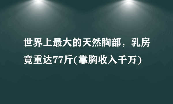 世界上最大的天然胸部，乳房竟重达77斤(靠胸收入千万)